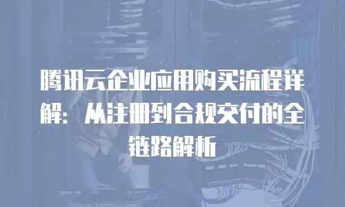 腾讯云企业应用购买流程详解：从注册到合规交付的全链路解析