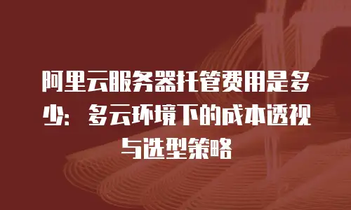 阿里云服务器托管费用是多少：多云环境下的成本透视与选型策略