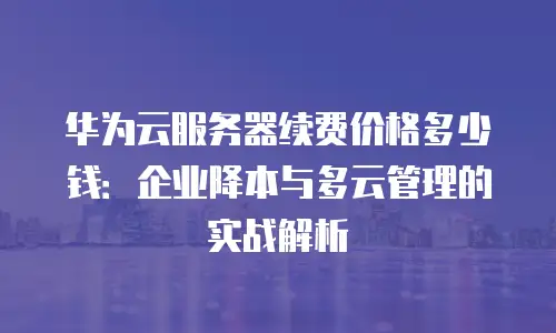 华为云服务器续费价格多少钱：企业降本与多云管理的实战解析