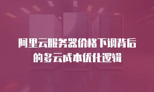 阿里云服务器价格下调背后的多云成本优化逻辑