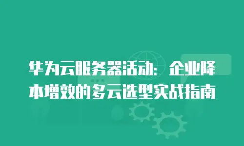 华为云服务器活动：企业降本增效的多云选型实战指南