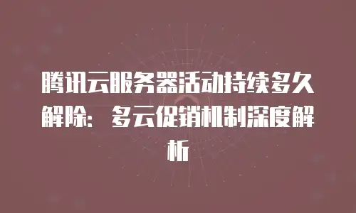 腾讯云服务器活动持续多久解除：多云促销机制深度解析