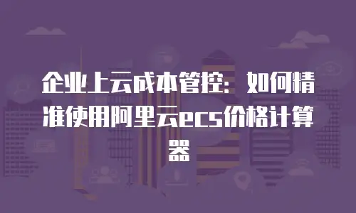 企业上云成本管控：如何精准使用阿里云ecs价格计算器