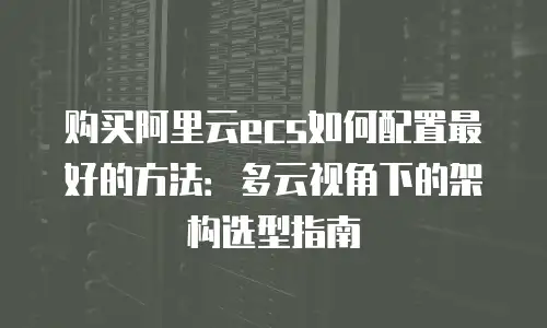 购买阿里云ecs如何配置最好的方法：多云视角下的架构选型指南