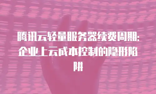 腾讯云轻量服务器续费周期：企业上云成本控制的隐形陷阱