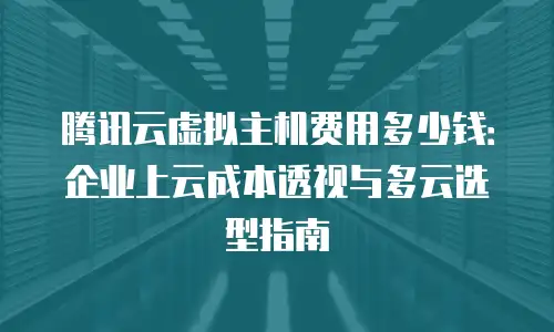 腾讯云虚拟主机费用多少钱：企业上云成本透视与多云选型指南