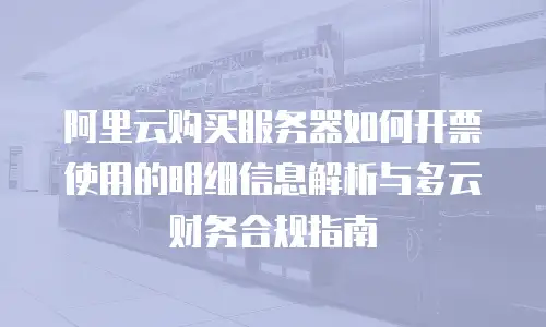 阿里云购买服务器如何开票使用的明细信息解析与多云财务合规指南