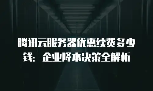 腾讯云服务器优惠续费多少钱：企业降本决策全解析