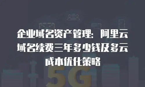 企业域名资产管理：阿里云域名续费三年多少钱及多云成本优化策略