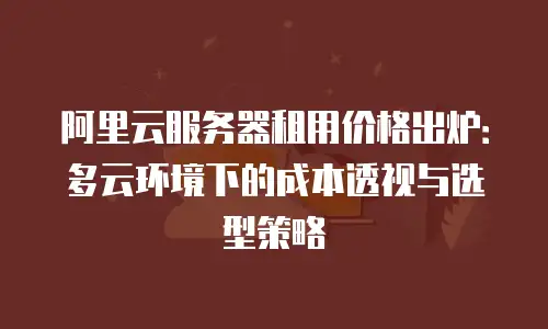 阿里云服务器租用价格出炉：多云环境下的成本透视与选型策略