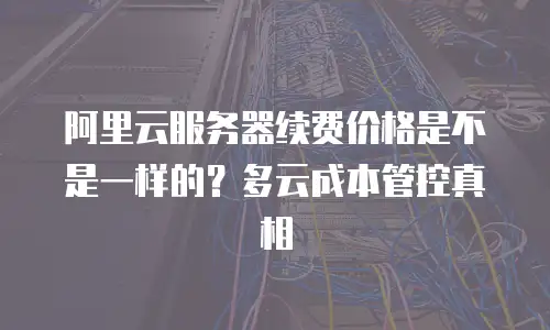 阿里云服务器续费价格是不是一样的？多云成本管控真相