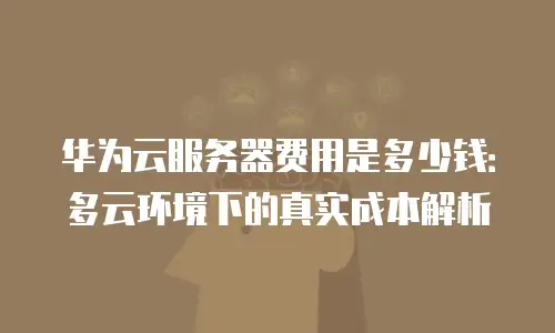 华为云服务器费用是多少钱：多云环境下的真实成本解析