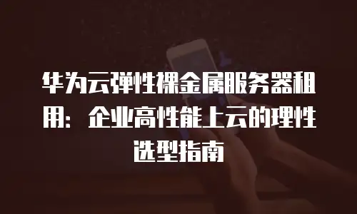 华为云弹性裸金属服务器租用：企业高性能上云的理性选型指南