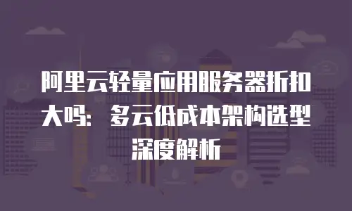 阿里云轻量应用服务器折扣大吗：多云低成本架构选型深度解析