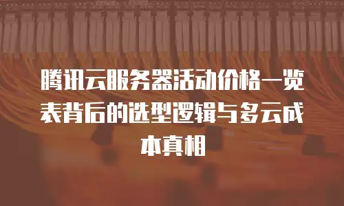 腾讯云服务器活动价格一览表背后的选型逻辑与多云成本真相