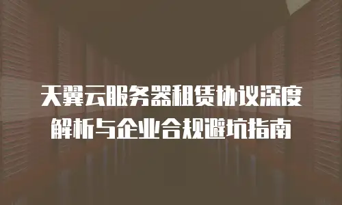 天翼云服务器租赁协议深度解析与企业合规避坑指南