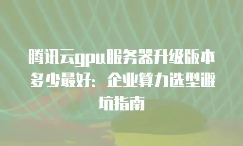 腾讯云gpu服务器升级版本多少最好：企业算力选型避坑指南