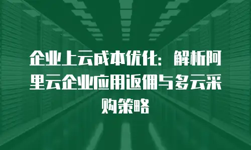 企业上云成本优化：解析阿里云企业应用返佣与多云采购策略