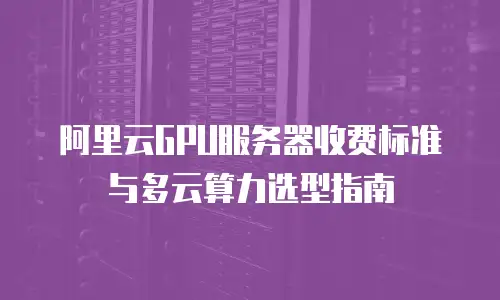 阿里云GPU服务器收费标准与多云算力选型指南