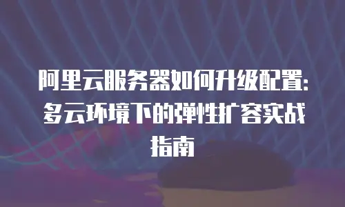 阿里云服务器如何升级配置：多云环境下的弹性扩容实战指南
