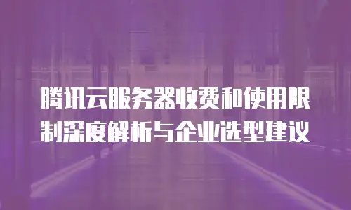 腾讯云服务器收费和使用限制深度解析与企业选型建议