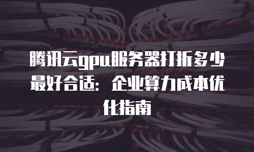 腾讯云gpu服务器打折多少最好合适：企业算力成本优化指南