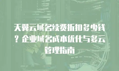 天翼云域名续费折扣多少钱？企业域名成本优化与多云管理指南
