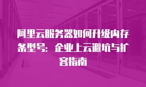 阿里云服务器如何升级内存条型号：企业上云避坑与扩容指南