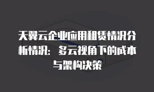 天翼云企业应用租赁情况分析情况：多云视角下的成本与架构决策