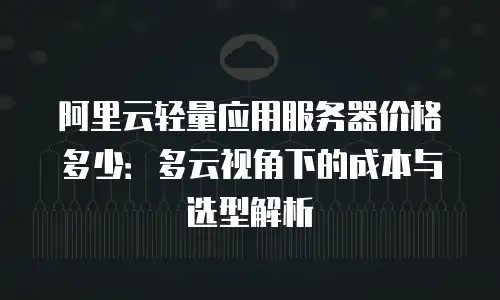 阿里云轻量应用服务器价格多少：多云视角下的成本与选型解析