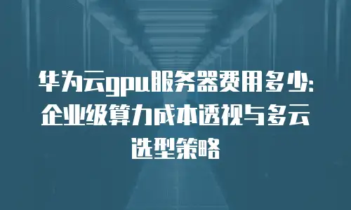 华为云gpu服务器费用多少：企业级算力成本透视与多云选型策略