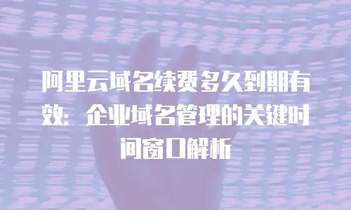 阿里云域名续费多久到期有效：企业域名管理的关键时间窗口解析