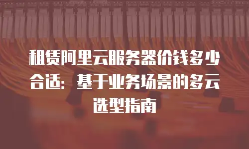 租赁阿里云服务器价钱多少合适：基于业务场景的多云选型指南
