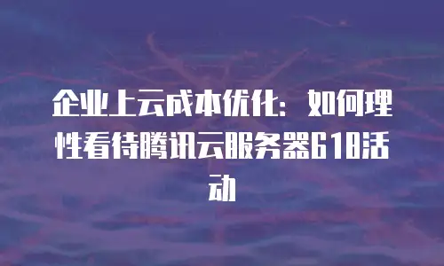 企业上云成本优化：如何理性看待腾讯云服务器618活动