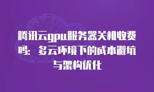 腾讯云gpu服务器关机收费吗：多云环境下的成本避坑与架构优化