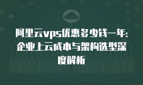 阿里云vps优惠多少钱一年：企业上云成本与架构选型深度解析