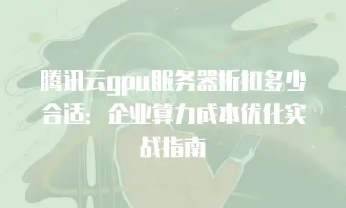 腾讯云gpu服务器折扣多少合适：企业算力成本优化实战指南