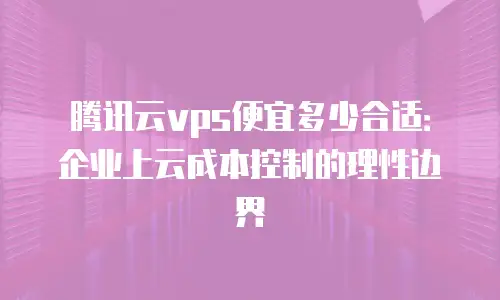 腾讯云vps便宜多少合适：企业上云成本控制的理性边界