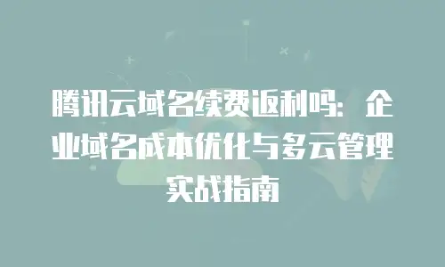 腾讯云域名续费返利吗：企业域名成本优化与多云管理实战指南