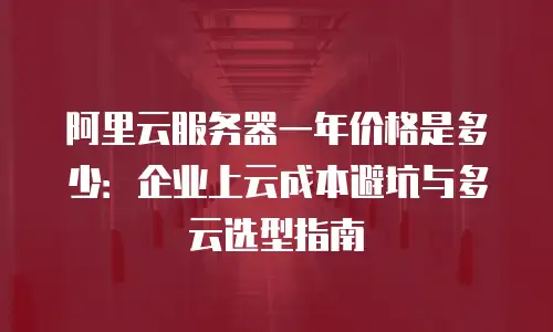 阿里云服务器一年价格是多少：企业上云成本避坑与多云选型指南