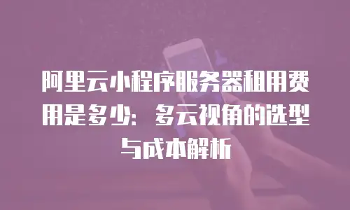 阿里云小程序服务器租用费用是多少：多云视角的选型与成本解析