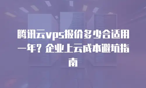 腾讯云vps报价多少合适用一年？企业上云成本避坑指南
