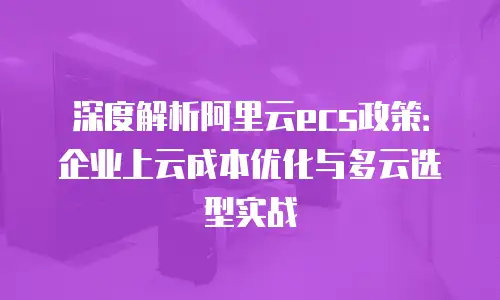 深度解析阿里云ecs政策：企业上云成本优化与多云选型实战