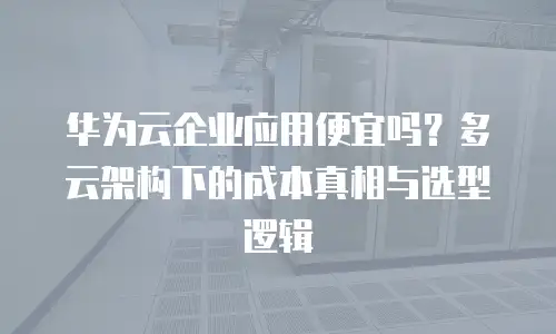 华为云企业应用便宜吗？多云架构下的成本真相与选型逻辑