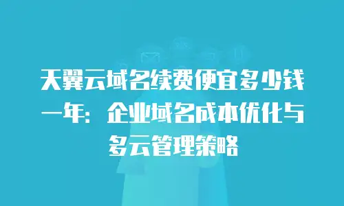 天翼云域名续费便宜多少钱一年：企业域名成本优化与多云管理策略