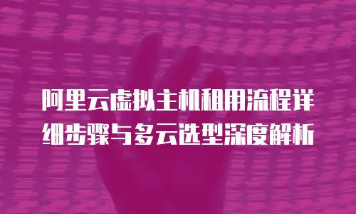 阿里云虚拟主机租用流程详细步骤与多云选型深度解析