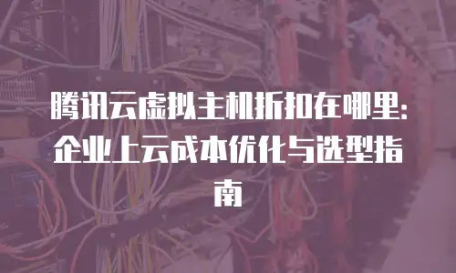 腾讯云虚拟主机折扣在哪里：企业上云成本优化与选型指南