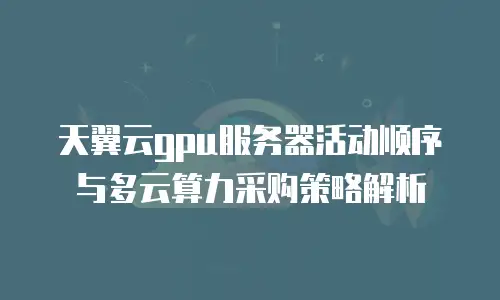 天翼云gpu服务器活动顺序与多云算力采购策略解析