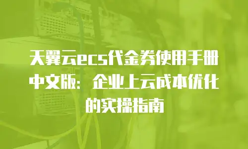 天翼云ecs代金券使用手册中文版：企业上云成本优化的实操指南