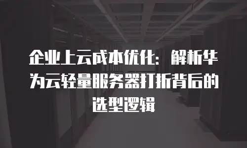 企业上云成本优化：解析华为云轻量服务器打折背后的选型逻辑